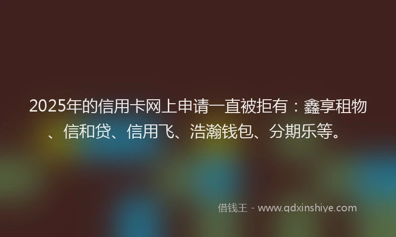2025年的信用卡网上申请一直被拒有：鑫享租物、信和贷、信用飞、浩瀚钱包、分期乐等。