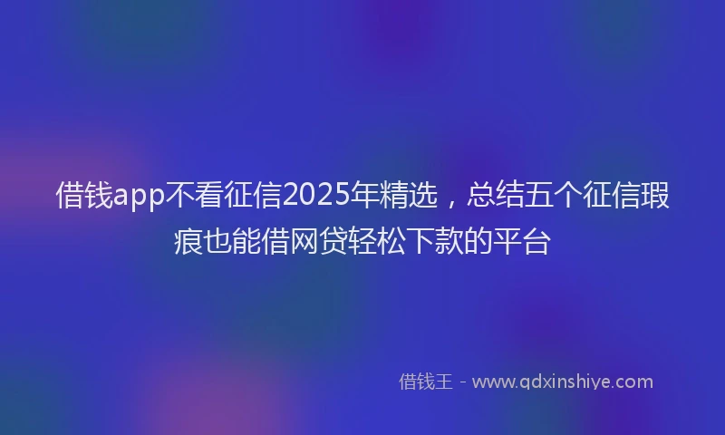 借钱app不看征信2025年精选，总结五个征信瑕疵也能借网贷轻松下款的平台