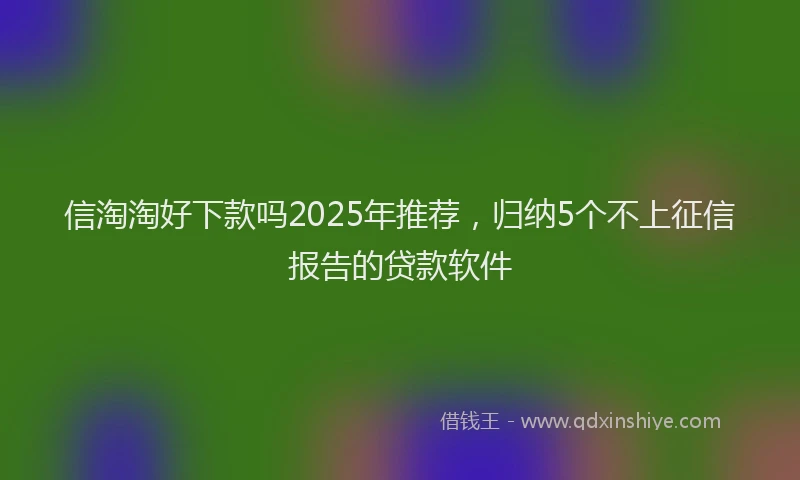 信淘淘好下款吗2025年推荐，归纳5个不上征信报告的贷款软件