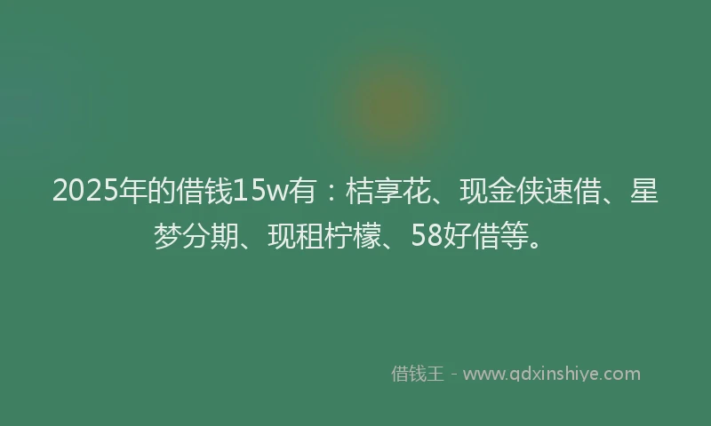 2025年的借钱15w有：桔享花、现金侠速借、星梦分期、现租柠檬、58好借等。
