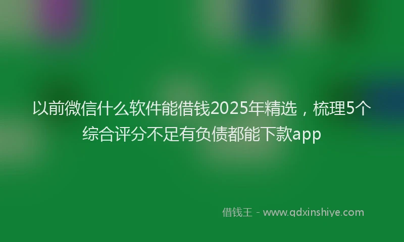 以前微信什么软件能借钱2025年精选，梳理5个综合评分不足有负债都能下款app