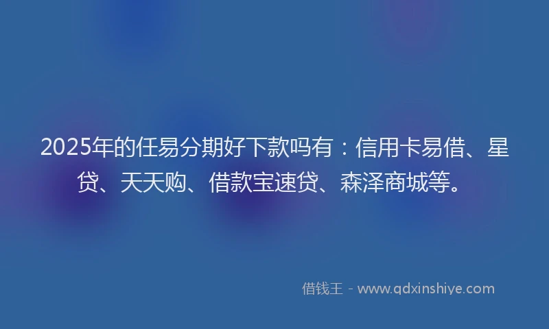 2025年的任易分期好下款吗有：信用卡易借、星贷、天天购、借款宝速贷、森泽商城等。