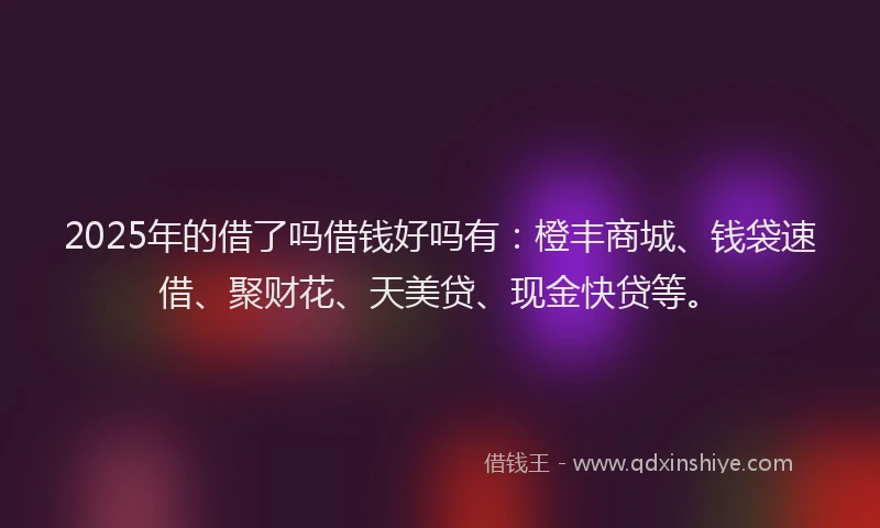 2025年的借了吗借钱好吗有：橙丰商城、钱袋速借、聚财花、天美贷、现金快贷等。