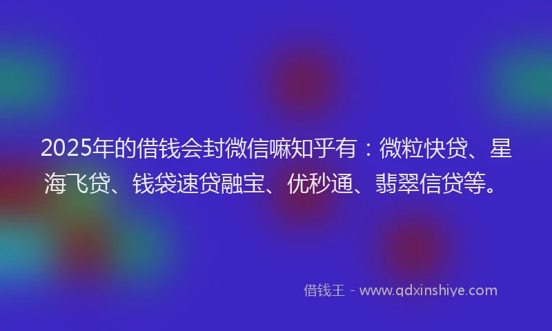 2025年的借钱会封微信嘛知乎有：微粒快贷、星海飞贷、钱袋速贷融宝、优秒通、翡翠信贷等。