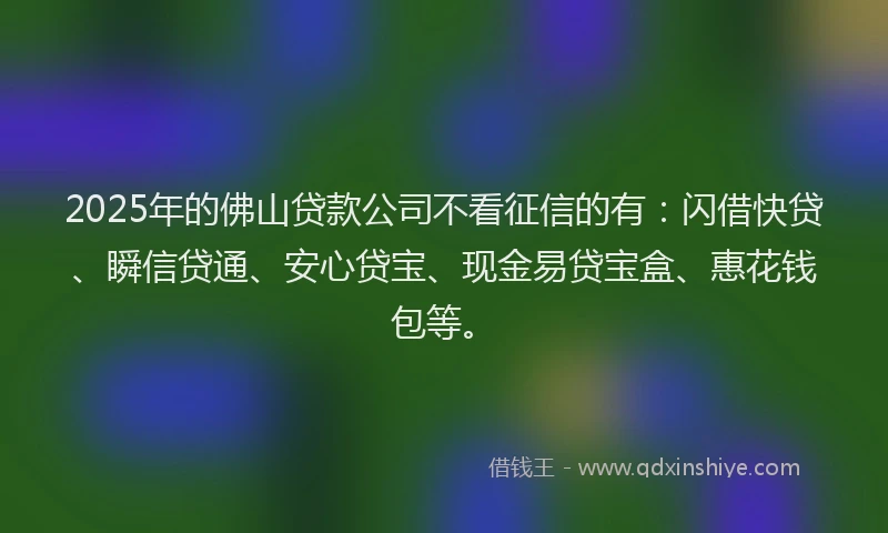 2025年的佛山贷款公司不看征信的有：闪借快贷、瞬信贷通、安心贷宝、现金易贷宝盒、惠花钱包等。