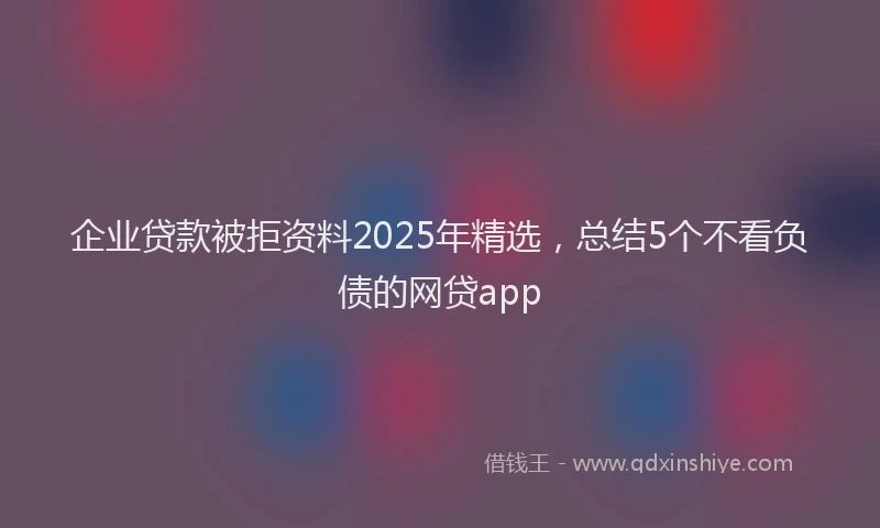企业贷款被拒资料2025年精选，总结5个不看负债的网贷app