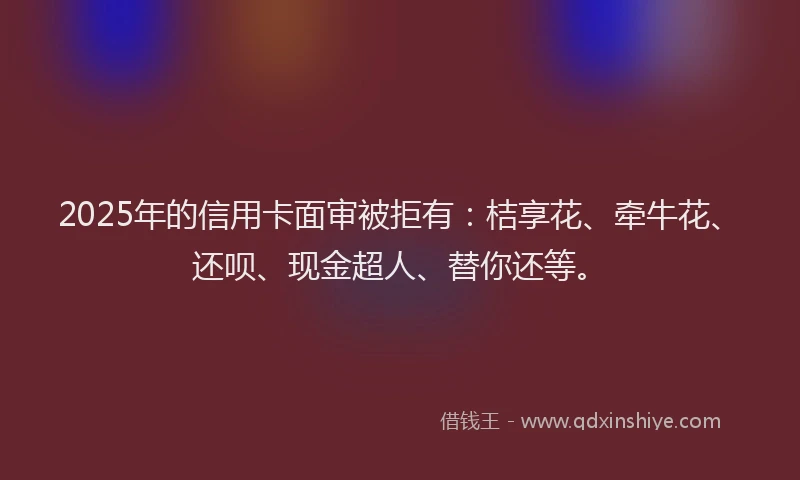 2025年的信用卡面审被拒有：桔享花、牵牛花、还呗、现金超人、替你还等。