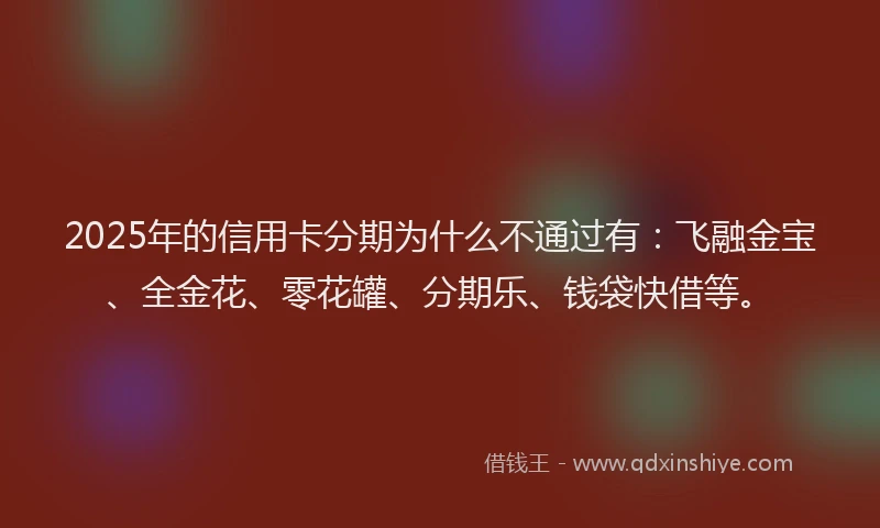 2025年的信用卡分期为什么不通过有：飞融金宝、全金花、零花罐、分期乐、钱袋快借等。