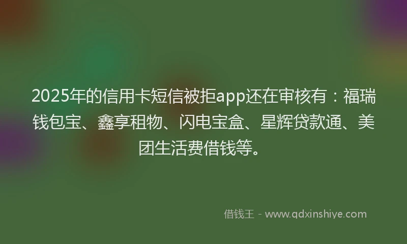 2025年的信用卡短信被拒app还在审核有：福瑞钱包宝、鑫享租物、闪电宝盒、星辉贷款通、美团生活费借钱等。