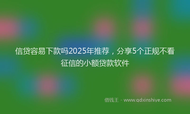 信贷容易下款吗2025年推荐，分享5个正规不看征信的小额贷款软件