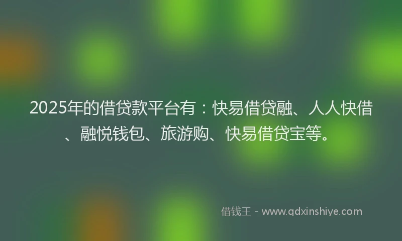 2025年的借贷款平台有：快易借贷融、人人快借、融悦钱包、旅游购、快易借贷宝等。