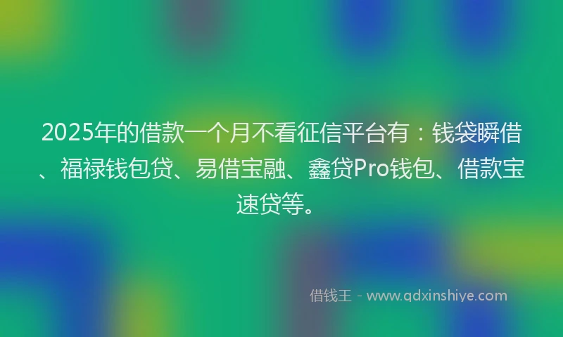 2025年的借款一个月不看征信平台有：钱袋瞬借、福禄钱包贷、易借宝融、鑫贷Pro钱包、借款宝速贷等。