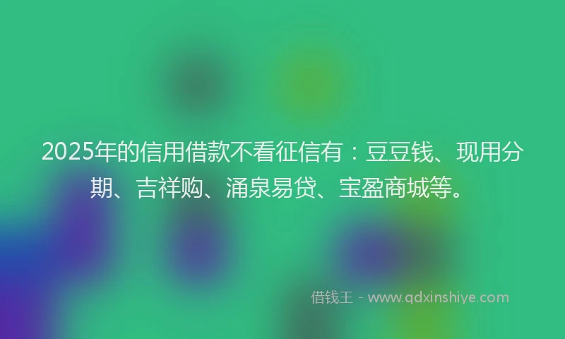 2025年的信用借款不看征信有：豆豆钱、现用分期、吉祥购、涌泉易贷、宝盈商城等。