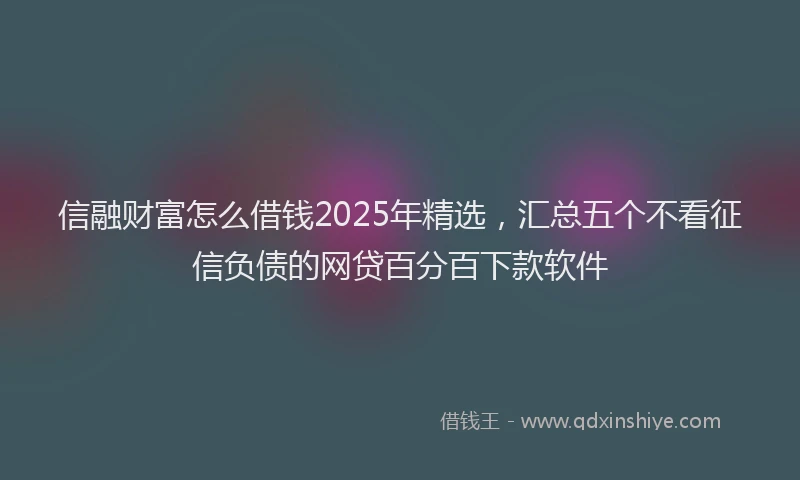 信融财富怎么借钱2025年精选，汇总五个不看征信负债的网贷百分百下款软件