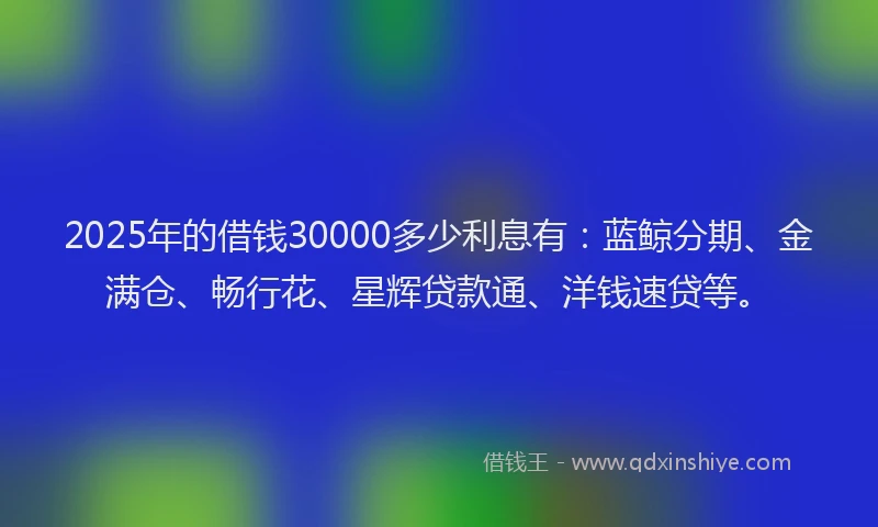 2025年的借钱30000多少利息有：蓝鲸分期、金满仓、畅行花、星辉贷款通、洋钱速贷等。