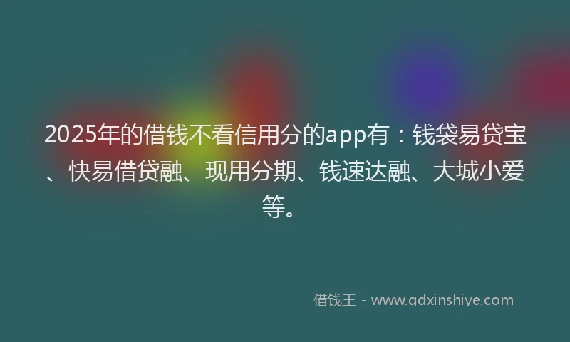 2025年的借钱不看信用分的app有：钱袋易贷宝、快易借贷融、现用分期、钱速达融、大城小爱等。