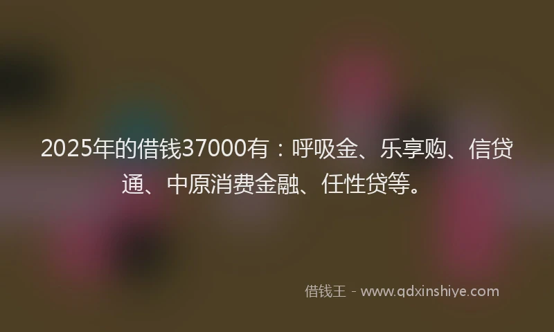 2025年的借钱37000有：呼吸金、乐享购、信贷通、中原消费金融、任性贷等。