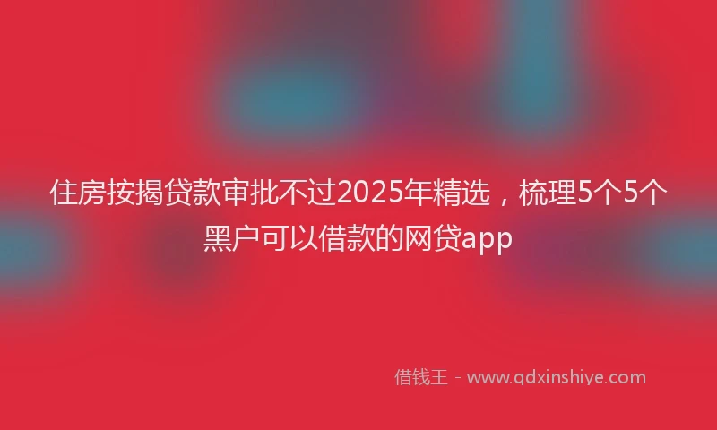 住房按揭贷款审批不过2025年精选，梳理5个5个黑户可以借款的网贷app