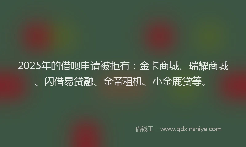 2025年的借呗申请被拒有：金卡商城、瑞耀商城、闪借易贷融、金帝租机、小金鹿贷等。