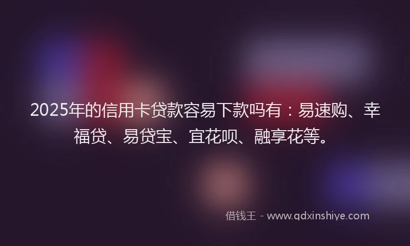 2025年的信用卡贷款容易下款吗有：易速购、幸福贷、易贷宝、宜花呗、融享花等。