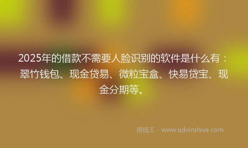 2025年的借款不需要人脸识别的软件是什么有：翠竹钱包、现金贷易、微粒宝盒、快易贷宝、现金分期等。