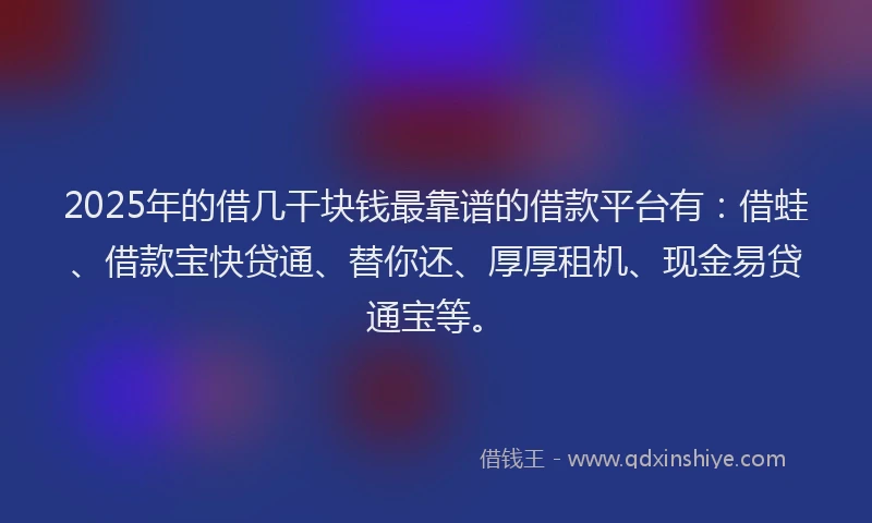 2025年的借几干块钱最靠谱的借款平台有：借蛙、借款宝快贷通、替你还、厚厚租机、现金易贷通宝等。
