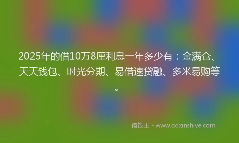 2025年的借10万8厘利息一年多少有：金满仓、天天钱包、时光分期、易借速贷融、多米易购等。