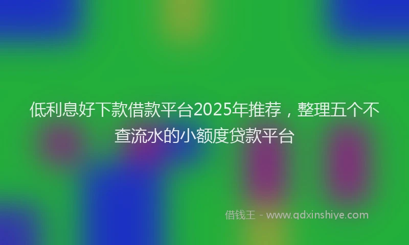 低利息好下款借款平台2025年推荐，整理五个不查流水的小额度贷款平台