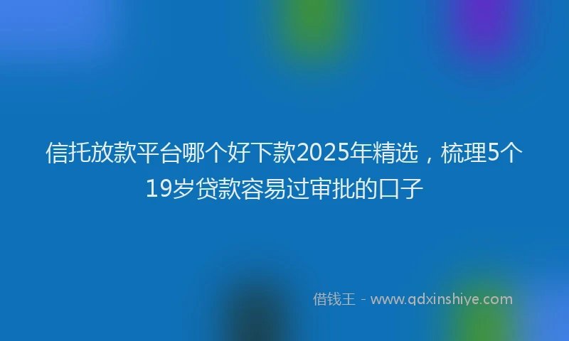 信托放款平台哪个好下款2025年精选，梳理5个19岁贷款容易过审批的口子
