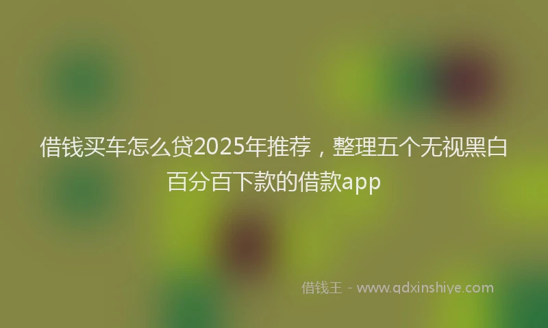 借钱买车怎么贷2025年推荐，整理五个无视黑白百分百下款的借款app