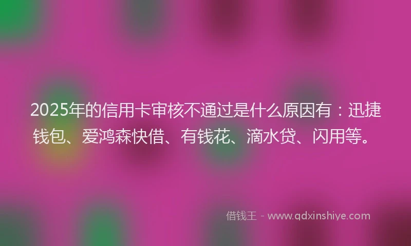 2025年的信用卡审核不通过是什么原因有：迅捷钱包、爱鸿森快借、有钱花、滴水贷、闪用等。