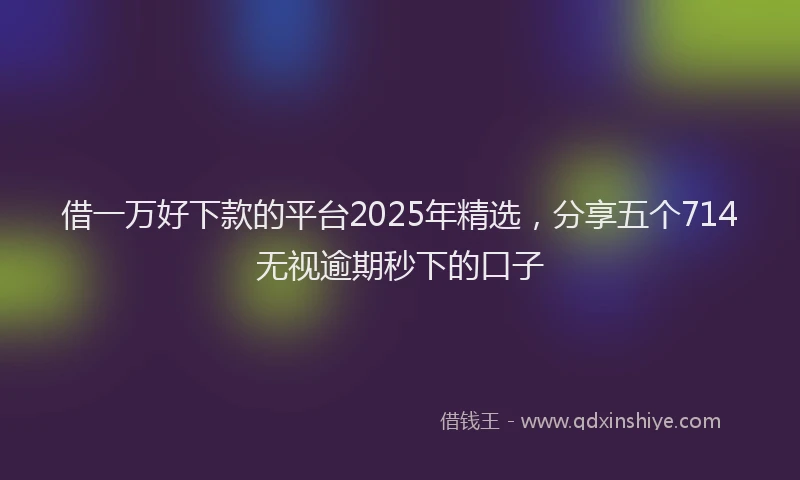借一万好下款的平台2025年精选，分享五个714无视逾期秒下的口子