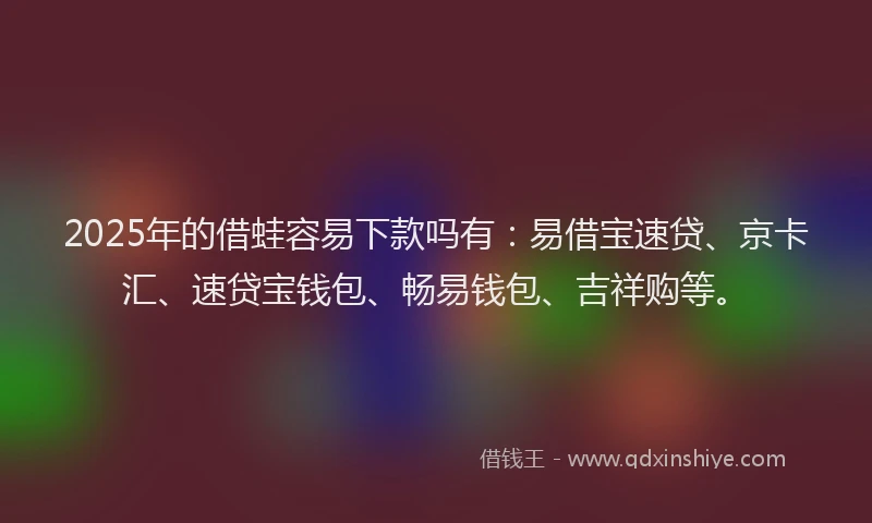 2025年的借蛙容易下款吗有：易借宝速贷、京卡汇、速贷宝钱包、畅易钱包、吉祥购等。