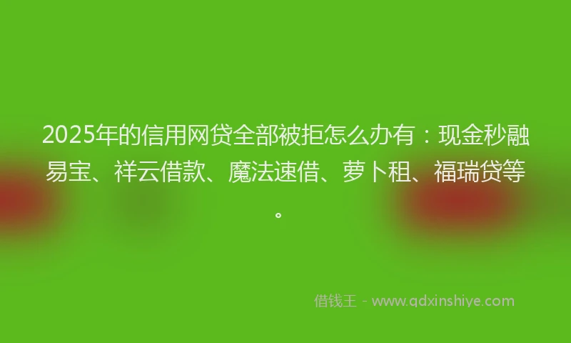 2025年的信用网贷全部被拒怎么办有：现金秒融易宝、祥云借款、魔法速借、萝卜租、福瑞贷等。