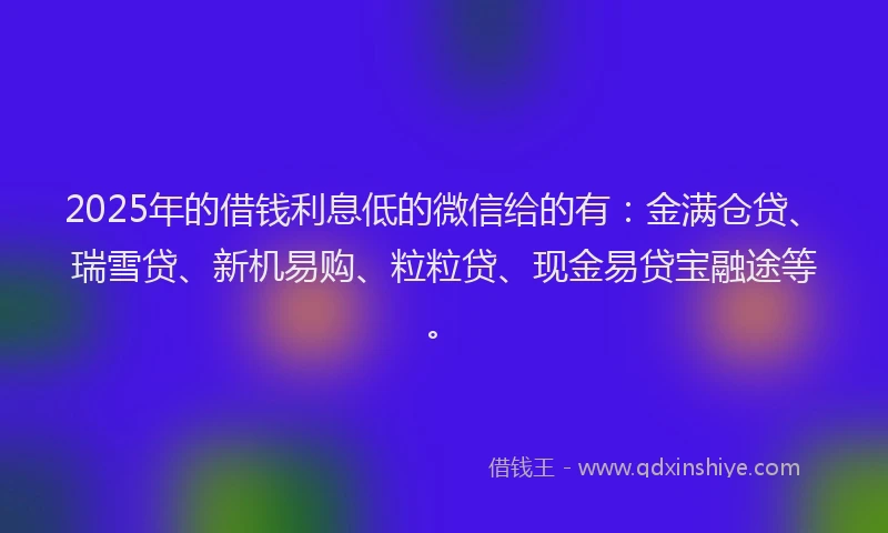 2025年的借钱利息低的微信给的有：金满仓贷、瑞雪贷、新机易购、粒粒贷、现金易贷宝融途等。