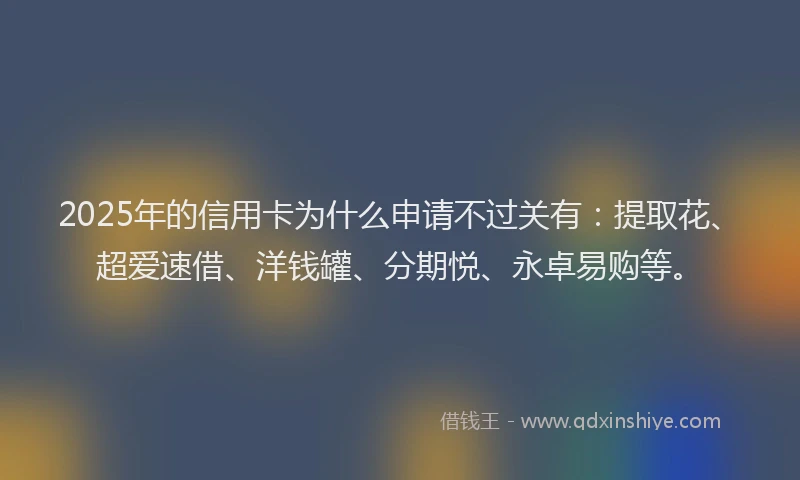 2025年的信用卡为什么申请不过关有：提取花、超爱速借、洋钱罐、分期悦、永卓易购等。