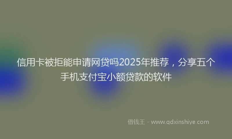 信用卡被拒能申请网贷吗2025年推荐，分享五个手机支付宝小额贷款的软件