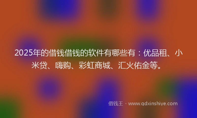 2025年的借钱借钱的软件有哪些有：优品租、小米贷、嗨购、彩虹商城、汇火佑金等。