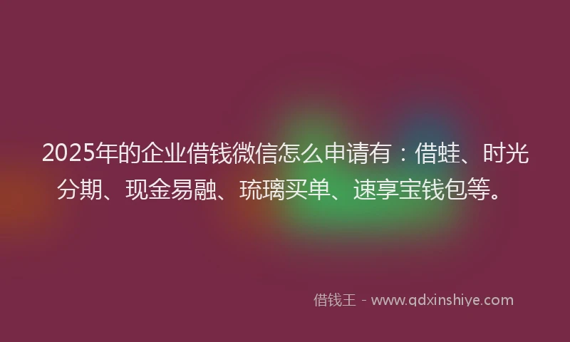 2025年的企业借钱微信怎么申请有：借蛙、时光分期、现金易融、琉璃买单、速享宝钱包等。