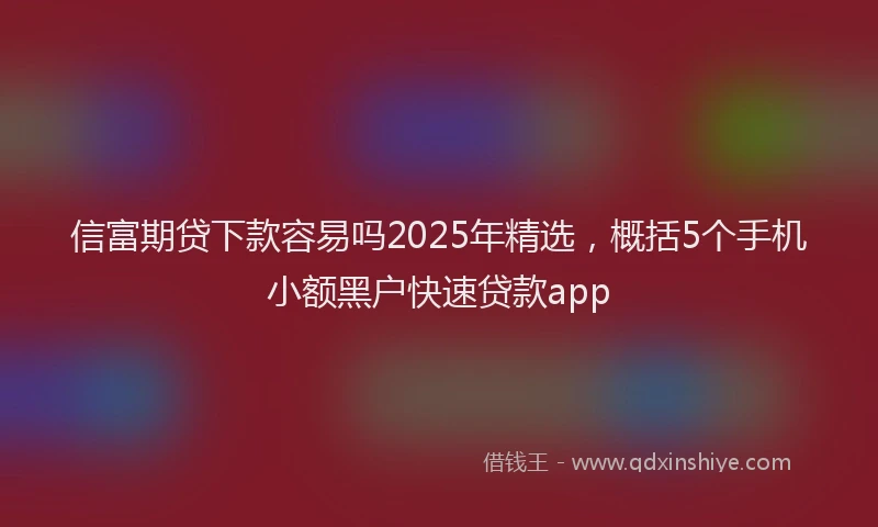 信富期贷下款容易吗2025年精选，概括5个手机小额黑户快速贷款app
