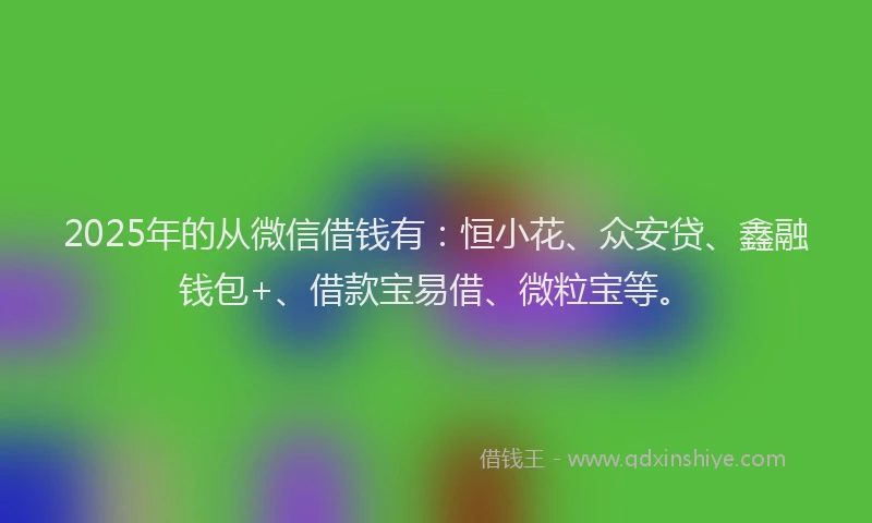 2025年的从微信借钱有：恒小花、众安贷、鑫融钱包+、借款宝易借、微粒宝等。