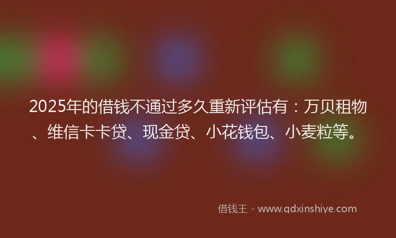 2025年的借钱不通过多久重新评估有：万贝租物、维信卡卡贷、现金贷、小花钱包、小麦粒等。