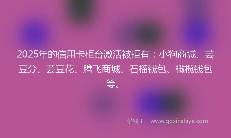 2025年的信用卡柜台激活被拒有：小狗商城、芸豆分、芸豆花、腾飞商城、石榴钱包、橄榄钱包等。