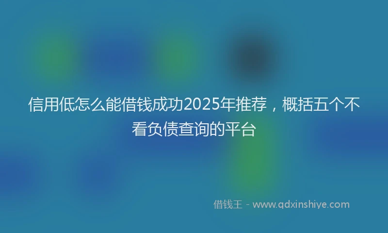 信用低怎么能借钱成功2025年推荐，概括五个不看负债查询的平台