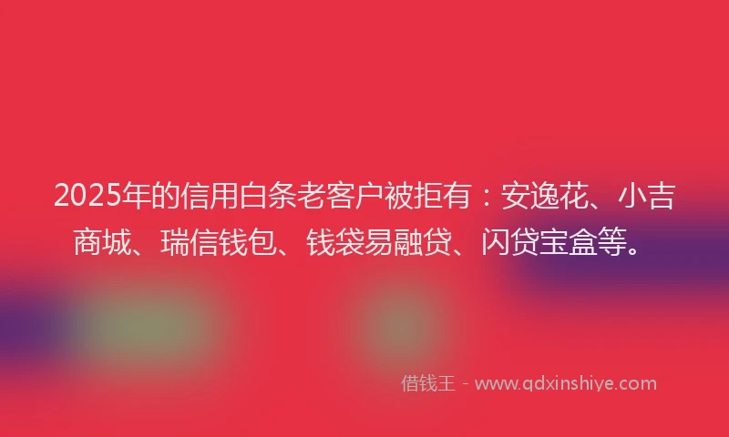 2025年的信用白条老客户被拒有：安逸花、小吉商城、瑞信钱包、钱袋易融贷、闪贷宝盒等。