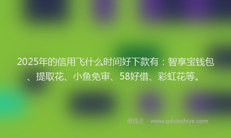 2025年的信用飞什么时间好下款有：智享宝钱包、提取花、小鱼免审、58好借、彩虹花等。