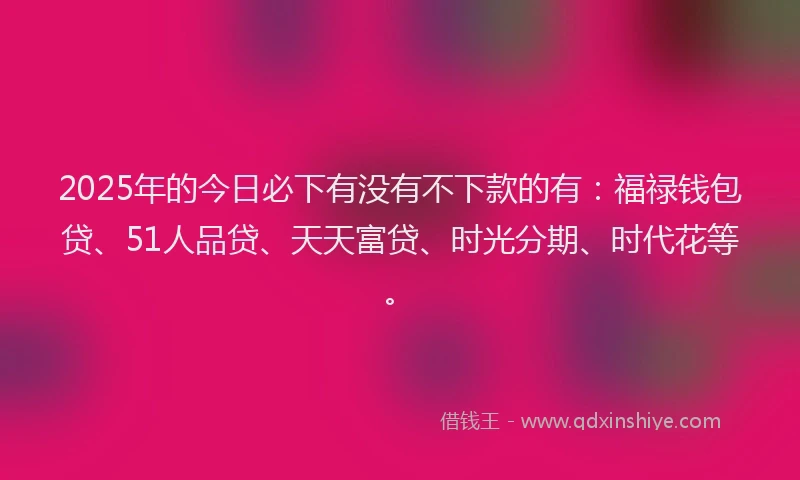 2025年的今日必下有没有不下款的有：福禄钱包贷、51人品贷、天天富贷、时光分期、时代花等。