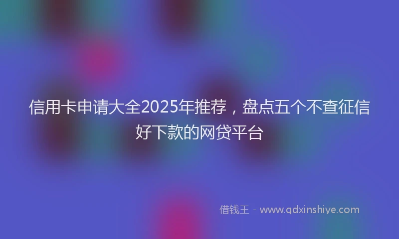 信用卡申请大全2025年推荐，盘点五个不查征信好下款的网贷平台
