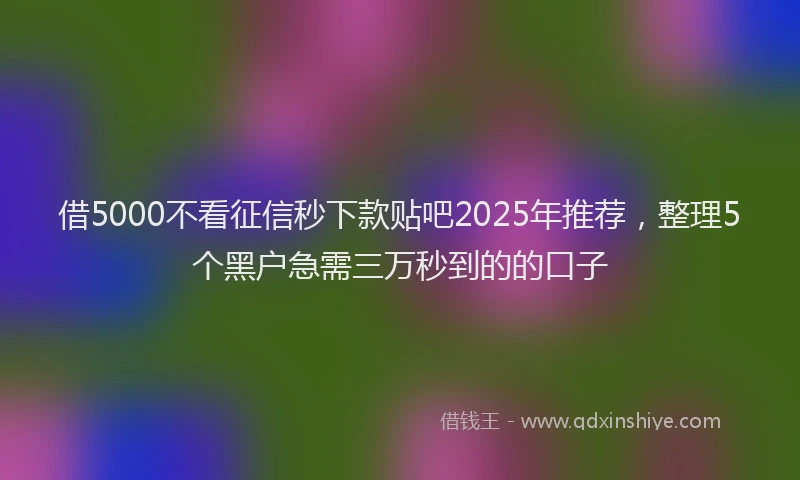借5000不看征信秒下款贴吧2025年推荐，整理5个黑户急需三万秒到的的口子