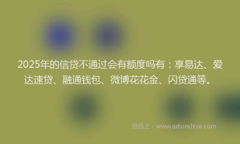 2025年的信贷不通过会有额度吗有：享易达、爱达速贷、融通钱包、微博花花金、闪贷通等。